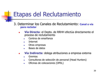 39
Etapas del Reclutamiento
3. Determinar los Canales de Reclutamiento: Canal o vía
para reclutar
 Vía Directa: el Depto. de RRHH efectúa directamente el
proceso de reclutamiento
 Centros de enseñanza
 Internet
 Otras empresas
 Bases de datos
 Vía Indirecta: delega atribuciones a empresa externa
 Gremios
 Consultoras de selección de personal (Head Hunters)
 Oficinas de colocaciones (OMIL)
 