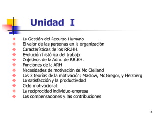 4
Unidad I
 La Gestión del Recurso Humano
 El valor de las personas en la organización
 Características de los RR.HH.
 Evolución histórica del trabajo
 Objetivos de la Adm. de RR.HH.
 Funciones de la ARH
 Necesidades de motivación de Mc Clelland
 Las 3 teorías de la motivación: Maslow, Mc Gregor, y Herzberg
 La satisfacción y la productividad
 Ciclo motivacional
 La reciprocidad individuo-empresa
 Las compensaciones y las contribuciones
 
