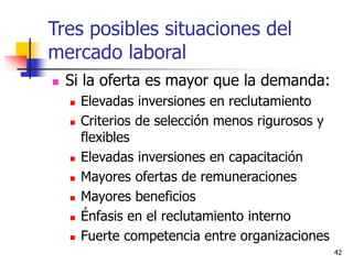 42
 Si la oferta es mayor que la demanda:
 Elevadas inversiones en reclutamiento
 Criterios de selección menos rigurosos y
flexibles
 Elevadas inversiones en capacitación
 Mayores ofertas de remuneraciones
 Mayores beneficios
 Énfasis en el reclutamiento interno
 Fuerte competencia entre organizaciones
Tres posibles situaciones del
mercado laboral
 