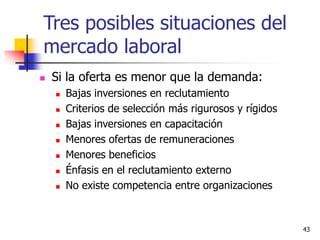 43
 Si la oferta es menor que la demanda:
 Bajas inversiones en reclutamiento
 Criterios de selección más rigurosos y rígidos
 Bajas inversiones en capacitación
 Menores ofertas de remuneraciones
 Menores beneficios
 Énfasis en el reclutamiento externo
 No existe competencia entre organizaciones
Tres posibles situaciones del
mercado laboral
 