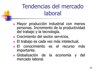 44
Tendencias del mercado
laboral
 Mayor producción industrial con menos
personas. Incremento de la productividad
del trabajo y la tecnología.
 Crecimiento del sector servicios.
 El trabajo es cada vez más intelectual.
 El conocimiento es el recurso más
importante.
 Globalización de la economía y del
mercado laboral.
 