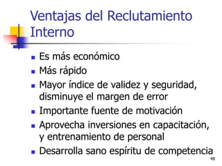 48
 Es más económico
 Más rápido
 Mayor índice de validez y seguridad,
disminuye el margen de error
 Importante fuente de motivación
 Aprovecha inversiones en capacitación,
y entrenamiento de personal
 Desarrolla sano espíritu de competencia
Ventajas del Reclutamiento
Interno
 