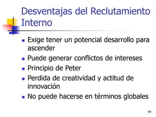49
Desventajas del Reclutamiento
Interno
 Exige tener un potencial desarrollo para
ascender
 Puede generar conflictos de intereses
 Principio de Peter
 Perdida de creatividad y actitud de
innovación
 No puede hacerse en términos globales
 