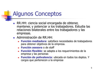 5
Algunos Conceptos
 RR.HH: ciencia social encargada de obtener,
mantener, y potenciar a los trabajadores. Estudia las
relaciones bilaterales entre los trabajadores y las
empresas.
 Administración de RR.HH:
 Función mediadora: satisface necesidades de trabajadores
para obtener objetivos de la empresa.
 Función asesora o de staff
 Función flexible: se adapta a los requerimientos de la
empresa y las personas
 Función de polivalencia: ubicada en todos los deptos. Y
cargos que pertenecen a la empresa
 