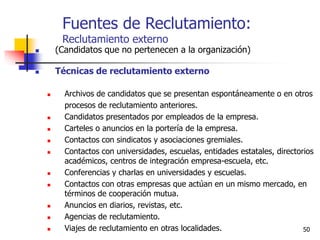 50
Fuentes de Reclutamiento:
Reclutamiento externo
 (Candidatos que no pertenecen a la organización)
 Técnicas de reclutamiento externo
 Archivos de candidatos que se presentan espontáneamente o en otros
procesos de reclutamiento anteriores.
 Candidatos presentados por empleados de la empresa.
 Carteles o anuncios en la portería de la empresa.
 Contactos con sindicatos y asociaciones gremiales.
 Contactos con universidades, escuelas, entidades estatales, directorios
académicos, centros de integración empresa-escuela, etc.
 Conferencias y charlas en universidades y escuelas.
 Contactos con otras empresas que actúan en un mismo mercado, en
términos de cooperación mutua.
 Anuncios en diarios, revistas, etc.
 Agencias de reclutamiento.
 Viajes de reclutamiento en otras localidades.
 