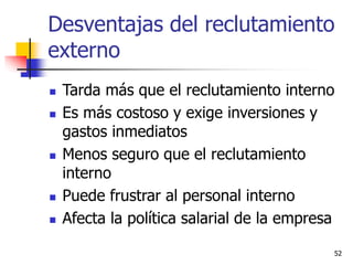 52
 Tarda más que el reclutamiento interno
 Es más costoso y exige inversiones y
gastos inmediatos
 Menos seguro que el reclutamiento
interno
 Puede frustrar al personal interno
 Afecta la política salarial de la empresa
Desventajas del reclutamiento
externo
 