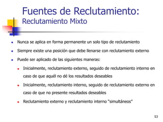 53
 Nunca se aplica en forma permanente un solo tipo de reclutamiento
 Siempre existe una posición que debe llenarse con reclutamiento externo
 Puede ser aplicado de las siguientes maneras:
 Inicialmente, reclutamiento externo, seguido de reclutamiento interno en
caso de que aquél no dé los resultados deseables
 Inicialmente, reclutamiento interno, seguido de reclutamiento externo en
caso de que no presente resultados deseables
 Reclutamiento externo y reclutamiento interno “simultáneos”
Fuentes de Reclutamiento:
Reclutamiento Mixto
 
