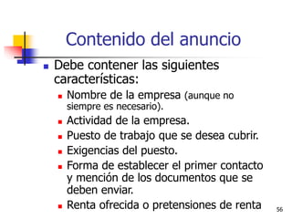 56
Contenido del anuncio
 Debe contener las siguientes
características:
 Nombre de la empresa (aunque no
siempre es necesario).
 Actividad de la empresa.
 Puesto de trabajo que se desea cubrir.
 Exigencias del puesto.
 Forma de establecer el primer contacto
y mención de los documentos que se
deben enviar.
 Renta ofrecida o pretensiones de renta
 