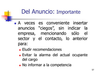 57
Del Anuncio: Importante
 A veces es conveniente insertar
anuncios “ciegos”, sin indicar la
empresa, mencionando sólo el
sector y el contacto, lo anterior
para:
 Eludir recomendaciones
 Evitar la alarma del actual ocupante
del cargo
 No informar a la competencia
 