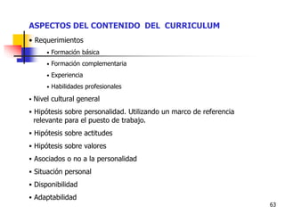 63
ASPECTOS DEL CONTENIDO DEL CURRICULUM
• Requerimientos
• Formación básica
• Formación complementaria
• Experiencia
• Habilidades profesionales
 Nivel cultural general
 Hipótesis sobre personalidad. Utilizando un marco de referencia
relevante para el puesto de trabajo.
 Hipótesis sobre actitudes
 Hipótesis sobre valores
 Asociados o no a la personalidad
 Situación personal
 Disponibilidad
 Adaptabilidad
 