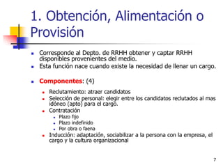 7
1. Obtención, Alimentación o
Provisión
 Corresponde al Depto. de RRHH obtener y captar RRHH
disponibles provenientes del medio.
 Esta función nace cuando existe la necesidad de llenar un cargo.
 Componentes: (4)
 Reclutamiento: atraer candidatos
 Selección de personal: elegir entre los candidatos reclutados al mas
idóneo (apto) para el cargo.
 Contratación
 Plazo fijo
 Plazo indefinido
 Por obra o faena
 Inducción: adaptación, sociabilizar a la persona con la empresa, el
cargo y la cultura organizacional
 