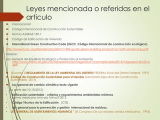 Leyes mencionada o referidas en el
articulo
 internacional
 Código Internacional de Construcción Sustentable
 Norma ASHRAE 189.1
 Código de Edificación de Vivienda
 International Green Construction Code (IGCC, Código Internacional de construcción ecológica)
http://www3.cec.org/islandora/es/item/11483-guide-green-building-products-in-north-america-es.pdf
Federal
Ley General del Equilibrio Ecológico y Protección al Ambiente
http://www.metro.df.gob.mx/transparencia/imagenes/fr1/normaplicable/2014/1/lgeepa14012014
.pdf
 (Gaceta OREGLAMENTO DE LA LEY AMBIENTAL DEL DISTRITO FEDERAL ficial del Distrito Federal, 1997)
 Código de Construcción Sustentable para Viviendas (Secretaría Ejecutiva de Construcción
Sustentable, 2013)
 Ley general de cambio climático texto vigente
(a partir del 10-10-2012)
• Edificación sustentable - criterios y requerimientos ambientales mínimos
norma mexicana nmx-aa-164-scfi-2013
• Código Técnico de la Edificación (CTE) .
• Ley general para la prevención y gestión internacional de residuos.
• LEY GENERAL DE ASENTAMIENTOS HUMANOS " (El Congreso De Los estados Unidos Mexicanos , 1993)
 
