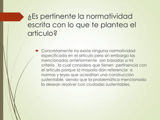 ¿Es pertinente la normatividad
escrita con lo que te plantea el
articulo?
 Concretamente no existe ninguna normatividad
especificada en el articulo pero sin embargo las
mencionadas anteriormente son basadas a mi
criterio , la cual considero que tienen pertinencia con
el articulo porque la mayoría dan referencia a
normas y leyes que acreditan una construcción
sustentable, siendo que la problemática mencionada
la desean resolver con ciudades sustentables.
 