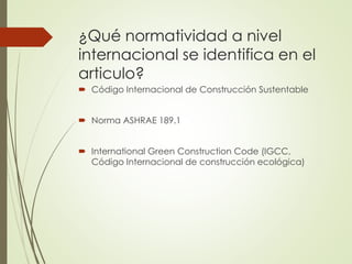 ¿Qué normatividad a nivel
internacional se identifica en el
articulo?
 Código Internacional de Construcción Sustentable
 Norma ASHRAE 189.1
 International Green Construction Code (IGCC,
Código Internacional de construcción ecológica)
 