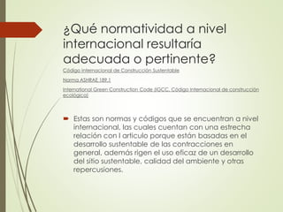¿Qué normatividad a nivel
internacional resultaría
adecuada o pertinente?
Código Internacional de Construcción Sustentable
Norma ASHRAE 189.1
International Green Construction Code (IGCC, Código Internacional de construcción
ecológica)
 Estas son normas y códigos que se encuentran a nivel
internacional, las cuales cuentan con una estrecha
relación con l articulo porque están basadas en el
desarrollo sustentable de las contracciones en
general, además rigen el uso eficaz de un desarrollo
del sitio sustentable, calidad del ambiente y otras
repercusiones.
 