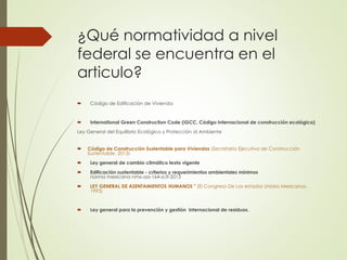 ¿Qué normatividad a nivel
federal se encuentra en el
articulo?
 Código de Edificación de Vivienda
 International Green Construction Code (IGCC, Código Internacional de construcción ecológica)
Ley General del Equilibrio Ecológico y Protección al Ambiente
 Código de Construcción Sustentable para Viviendas (Secretaría Ejecutiva de Construcción
Sustentable, 2013)
 Ley general de cambio climático texto vigente
 Edificación sustentable - criterios y requerimientos ambientales mínimos
norma mexicana nmx-aa-164-scfi-2013
 LEY GENERAL DE ASENTAMIENTOS HUMANOS " (El Congreso De Los estados Unidos Mexicanos ,
1993)
 Ley general para la prevención y gestión internacional de residuos.
 