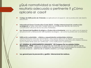 ¿Qué normatividad a nivel federal
resultaría adecuada o pertinente ? ¿Cómo
aplicaría al caso?
 Código de Edificación de Vivienda: se aplicaría en el aspecto de la protección del diseño
estructural.
 International Green Construction Code (IGCC, Código Internacional de construcción
ecológica): en este caso este código aplica en el desarrollo del sitio así como la
conservación eficacia de los recursos materiales .
 Ley General del Equilibrio Ecológico y Protección al Ambiente: esta ley aplica en el aspecto
de prevención y restauración del equilibrio ecológico , asi como la protección al ambiente.
 Edificación sustentable - criterios y requerimientos ambientales mínimos
norma mexicana nmx-aa-164-scfi-2013: esta norma aplica en el diseño que se puede
proponer para la creación de ciudades sustentables porque especifica los criterios mínimos
que se debe tener para ser certificada como edificación sustentable.
 LEY GENERAL DE ASENTAMIENTOS HUMANOS " (El Congreso De Los estados Unidos
Mexicanos , 1993): aplica en el desarrollo de viviendas que se construirá dentro de las
mismas ciudades , mediante la distribución de espacios en la misma para la construcción
de este proyecto , además de un diseño creativo y un mejor desarrollo
 Ley general para la prevención y gestión internacional de residuos.
 