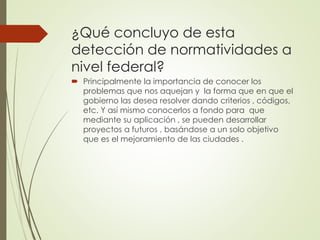 ¿Qué concluyo de esta
detección de normatividades a
nivel federal?
 Principalmente la importancia de conocer los
problemas que nos aquejan y la forma que en que el
gobierno las desea resolver dando criterios , códigos,
etc. Y así mismo conocerlos a fondo para que
mediante su aplicación , se pueden desarrollar
proyectos a futuros , basándose a un solo objetivo
que es el mejoramiento de las ciudades .
 