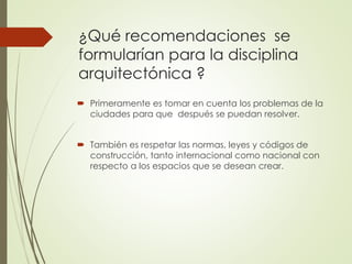 ¿Qué recomendaciones se
formularían para la disciplina
arquitectónica ?
 Primeramente es tomar en cuenta los problemas de la
ciudades para que después se puedan resolver.
 También es respetar las normas, leyes y códigos de
construcción, tanto internacional como nacional con
respecto a los espacios que se desean crear.
 