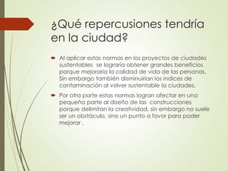 ¿Qué repercusiones tendría
en la ciudad?
 Al aplicar estas normas en los proyectos de ciudades
sustentables se lograría obtener grandes beneficios
porque mejoraría la calidad de vida de las personas.
Sin embargo también disminuirían los índices de
contaminación al volver sustentable la ciudades.
 Por otra parte estas normas logran afectar en una
pequeña parte al diseño de las construcciones
porque delimitan la creatividad, sin embargo no suele
ser un obstáculo, sino un punto a favor para poder
mejorar .
 