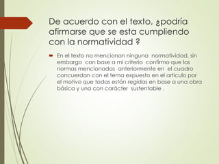 De acuerdo con el texto, ¿podría
afirmarse que se esta cumpliendo
con la normatividad ?
 En el texto no mencionan ninguna normatividad, sin
embargo con base a mi criterio confirmo que las
normas mencionadas anteriormente en el cuadro
concuerdan con el tema expuesto en el articulo por
el motivo que todas están regidas en base a una obra
básica y una con carácter sustentable .
 