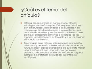 ¿Cuál es el tema del
artículo?
 El tema de este articulo es dar a conocer algunas
estrategias de diseño arquitectónico que se relacionen
con la naturaleza , aplicándolas a las ciudades ,Y así
mismo estas brindan soluciones a los problemas mas
comunes de las urbes y la crisis medio ambiental para
promover el desarrollo armónico e integrado de los
espacios arquitectónicos sustentable y a su vez disminuir
el impacto ambiental .
 Sin embargo en el articulo solo menciona información
adecuada y necesaria sobre el estudio de ciudades del
futuro, es decir, explica el problema de que existe menor
urbanización rural que urbana lo cual genera un
problema y basándose en ella da a conocer algunos
ejemplos de prototipos de ciudades sustentables y
ecológicas.
 