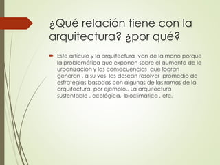 ¿Qué relación tiene con la
arquitectura? ¿por qué?
 Este artículo y la arquitectura van de la mano porque
la problemática que exponen sobre el aumento de la
urbanización y las consecuencias que logran
generan , a su ves las desean resolver promedio de
estrategias basadas con algunas de las ramas de la
arquitectura, por ejemplo.. La arquitectura
sustentable , ecológica, bioclimática , etc.
 