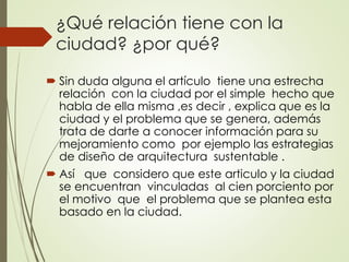 ¿Qué relación tiene con la
ciudad? ¿por qué?
 Sin duda alguna el artículo tiene una estrecha
relación con la ciudad por el simple hecho que
habla de ella misma ,es decir , explica que es la
ciudad y el problema que se genera, además
trata de darte a conocer información para su
mejoramiento como por ejemplo las estrategias
de diseño de arquitectura sustentable .
 Así que considero que este articulo y la ciudad
se encuentran vinculadas al cien porciento por
el motivo que el problema que se plantea esta
basado en la ciudad.
 