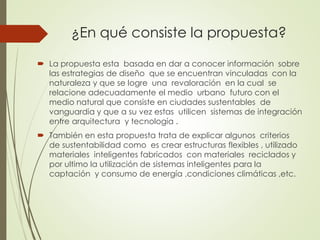 ¿En qué consiste la propuesta?
 La propuesta esta basada en dar a conocer información sobre
las estrategias de diseño que se encuentran vinculadas con la
naturaleza y que se logre una revaloración en la cual se
relacione adecuadamente el medio urbano futuro con el
medio natural que consiste en ciudades sustentables de
vanguardia y que a su vez estas utilicen sistemas de integración
entre arquitectura y tecnología .
 También en esta propuesta trata de explicar algunos criterios
de sustentabilidad como es crear estructuras flexibles , utilizado
materiales inteligentes fabricados con materiales reciclados y
por ultimo la utilización de sistemas inteligentes para la
captación y consumo de energía ,condiciones climáticas ,etc.
 