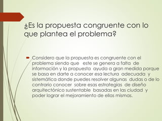 ¿Es la propuesta congruente con lo
que plantea el problema?
 Considero que la propuesta es congruente con el
problema siendo que este se genera a falta de
información y la propuesta ayuda a gran medida porque
se basa en darte a conocer esa lectura adecuada y
sistemática donde puedes resolver algunas dudas o de lo
contrario conocer sobre esas estrategias de diseño
arquitectónico sustentable basadas en las ciudad y
poder lograr el mejoramiento de ellas mismas.
 