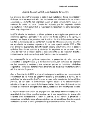 Úrsula Sola de Hinestrosa
1
Análisis de caso: La EEB como Ciudadano Corporativo
Las ciudades se construyen desde la base de sus ciudadanos, de sus necesidades y
de lo que cada uno espera de ella. Sus habitantes y su administración son actores
esenciales, no obstante, las empresas juegan un papel determinante cuando de
cimentar la ciudad se trata. Cuando las acciones que las empresas realizan
repercuten en toda la comunidad, la responsabilidad social con que estas se realicen,
cobra mayor importancia.
La EEB además de mantener y liderar políticas y estrategias que garantizan el
suministro oportuno, confiable y de calidad del fluido eléctrico a la capital, se
preocupa por lograr el mejoramiento de la calidad de vida de las comunidades que
habitan en los municipios que conforman su área de influencia como una directriz
que va más allá de su marco regulatorio. Es así como a partir del año 2000 la EEB
puso en marcha su programa de Participación Social y Comunitaria, sobre la base de
optimizar los efectos positivos y minimizar los negativos en las personas, en su
estilo de vida y en el impacto sobre el medio ambiente que se relacionan directa o
indirectamente con la operación de su infraestructura de transmisión.
La conformación de un gobierno corporativo, la generación de valor para sus
accionistas, la competitividad y la solidez empresarial, son elementos de empresas
que han alcanzado la madurez, y que entienden que ser un ciudadano – ciudadano
corporativo - influye de manera directa en la toma de decisiones y la formulación de
políticas de interés general.
Con la Constitución de 1991 se abrió el camino para la participación ciudadana en la
concertación de los Planes de Desarrollo Locales y el Nacional y a su vez, dio la
posibilidad de intervención de diferentes actores en la formulación de las políticas
públicas. Es así como la normatividad vigente apunta a la descentralización
administrativa y a la necesidad de fortalecer los territorios sobre la base de pactos
sociales que involucren a los gobiernos locales, la sociedad civil y la empresa privada.
El reconocimiento del Estado de su papel cada vez menos intervensionista y de la
necesidad de identificar aquellas funciones en la que su participación sea no sólo
eficiente sino indispensable – como la justicia, le ha llevado a privatizar o
concesionar actividades como el mantenimiento de obras públicas, los sistemas de
transporte, la salud, la banca y los servicios públicos domiciliarios, entre otros.
 