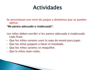Actividades
Se presentaran una serie de juegos y dinámicas que se pueden
aplicar:
“Me parece adecuado o inadecuado”:
Los niños deben escribir si les parece adecuada o inadecuada
cada frase.
 Que los niños varones usen la ropa de mamá para jugar.
 Que las niñas jueguen a hacer el mandado.
 Que los niños varones se maquillen.
 Que la niñas sean rudas.
 