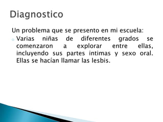 Un problema que se presento en mi escuela:
o Varias niñas de diferentes grados se
comenzaron a explorar entre ellas,
incluyendo sus partes intimas y sexo oral.
Ellas se hacían llamar las lesbis.
 