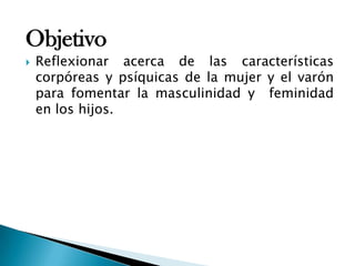 Objetivo
 Reflexionar acerca de las características
corpóreas y psíquicas de la mujer y el varón
para fomentar la masculinidad y feminidad
en los hijos.
 