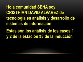 Hola comunidad SENA soy
CRISTHIAN DAVID ALVAREZ de
tecnología en análisis y desarrollo de
sistemas de información
Estas son los análisis de los casos 1
y 2 de la estación #3 de la inducción
 