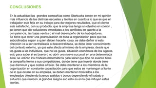CONCLUSIONES 
En la actualidad las grandes compañías como Starbucks tienen en mi opinión 
más influencia de las distintas escuelas y teorías en cuanto a lo que es que el 
trabajador este feliz en su trabajo para dar mejores resultados, que el cliente 
este satisfecho, con su producto, que la empresa tenga un objetivo en común , 
se tienen que dar soluciones inmediatas a los conflictos en cuanto a la 
competencia, las bajas ventas o el mal desempeño de los trabajadores. 
Se tiene que tener una jerarquización de toda la organización para que los 
subordinados sepan a quien deben hacerle caso, se debe definir si esta 
dirección va a ser centralizada o descentralizada, se debe tener conocimiento 
del contexto externo, ya que este afecta al interno de la empresa, desde que 
les gusta a los individuos, que no les gusta, situación económica de los lugares, 
esto para saber si es bueno o no abrir una nueva sucursal en una determinada 
área; se utilizan los modelos matemáticos para saber que tipo de avance tiene 
la compañía frente a sus competidores, donde tiene que invertir donde tiene 
que disminuir y que costos ofrecer. Se debe mantener a los miembros de la 
organización en constante capacitación para que estos se mantengan al tanto 
de lo que ocurre en su empresa, se deben mantener motivados a los 
empleados ofreciendo buenos sueldos y bonos dependiendo el trabajo y 
esfuerzo que realicen. A grandes rasgos eso esto es en lo que influyen estas 
teorías. 
 