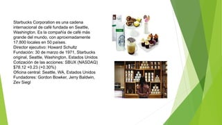 Starbucks Corporation es una cadena 
internacional de café fundada en Seattle, 
Washington. Es la compañía de café más 
grande del mundo, con aproximadamente 
17.800 locales en 50 países. 
Director ejecutivo: Howard Schultz 
Fundación: 30 de marzo de 1971, Starbucks 
original, Seattle, Washington, Estados Unidos 
Cotización de las acciones: SBUX (NASDAQ) 
$78.12 +0.23 (+0.30%) 
Oficina central: Seattle, WA, Estados Unidos 
Fundadores: Gordon Bowker, Jerry Baldwin, 
Zev Siegl 
 