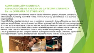 ADMINISTRACIÓN CIENTIFICA. 
ASPECTOS QUE SE APLICAN DE LA TEORIA CIENTIFICA 
EN LA COMPAÑÍA DE STARBUCKS 
Divide su organización en diferentes áreas de trabajo: Dirección, gerencia, finanzas, contabilidad, 
administración, marketing, publicidad, ventas, recursos humanos; fija bien lo que es la autoridad y 
responsabilidad. 
Howard Schultz esta al pendiente de todo el proceso de preparación de su café desde que traen el grano, 
hasta que su café llega a manos de sus consumidores; prueba el café, lo huele e incluso come grano aun 
sin moler, se hacen pruebas de todas sus bebidas, se utilizan diverso procesos para realizar el café, se 
lleva un control de calidad donde ellos prueban cada bebida y realizan nuevas combinaciones con los 
distintos cafés, checan la temperatura correcta a la que debe estar para el gusto del cliente. 
Lo cual quiere decir que esta compañía tiene un buena planeación de trabajo, una buena organización, 
buena coordinación y control. El sabor del café debe ser el mismo en todas sus sucursales. 
 