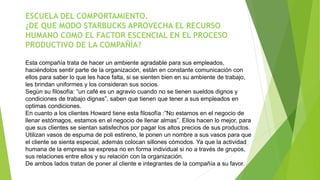 ESCUELA DEL COMPORTAMIENTO. 
¿DE QUE MODO STARBUCKS APROVECHA EL RECURSO 
HUMANO COMO EL FACTOR ESCENCIAL EN EL PROCESO 
PRODUCTIVO DE LA COMPAÑÍA? 
Esta compañía trata de hacer un ambiente agradable para sus empleados, 
haciéndolos sentir parte de la organización, están en constante comunicación con 
ellos para saber lo que les hace falta, si se sienten bien en su ambiente de trabajo, 
les brindan uniformes y los consideran sus socios. 
Según su filosofía: “un café es un agravio cuando no se tienen sueldos dignos y 
condiciones de trabajo dignas”, saben que tienen que tener a sus empleados en 
optimas condiciones. 
En cuanto a los clientes Howard tiene esta filosofía :”No estamos en el negocio de 
llenar estómagos, estamos en el negocio de llenar almas”. Ellos hacen lo mejor, para 
que sus clientes se sientan satisfechos por pagar los altos precios de sus productos. 
Utilizan vasos de espuma de poli estireno, le ponen un nombre a sus vasos para que 
el cliente se sienta especial, además colocan sillones cómodos. Ya que la actividad 
humana de la empresa se expresa no en forma individual si no a través de grupos, 
sus relaciones entre ellos y su relación con la organización. 
De ambos lados tratan de poner al cliente e integrantes de la compañía a su favor. 
 