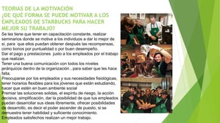 TEORIAS DE LA MOTIVACIÓN 
¿DE QUÉ FORMA SE PUEDE MOTIVAR A LOS 
EMPLEADOS DE STARBUCKS PARA HACER 
MEJOR SU TRABAJO? 
Se les tiene que tener en capacitación constante, realizar 
seminarios donde se motive a los individuos a dar lo mejor de 
si, para que ellos puedan obtener después las recompensas, 
como bonos por puntualidad o por buen desempeño. 
Dar el pago y prestaciones justo a los empleados por el trabajo 
que realizan. 
Tener una buena comunicación con todos los niveles 
jerárquicos dentro de la organización , para saber que les hace 
falta. 
Preocuparse por los empleados y sus necesidades fisiológicas, 
tener horarios flexibles para los jóvenes que están estudiando, 
hacer que estén en buen ambiente social 
Premiar las soluciones solidas, el espíritu de riesgo, la acción 
decisiva, simplificación, dar la posibilidad de que tus empleados 
puedan desarrollar sus ideas libremente, ofrecer posibilidades 
de desarrollo, es decir el poder ascender de puesto, si se 
demuestra tener habilidad y suficiente conocimiento. 
Empleados satisfechos realizan un mejor trabajo. 
 