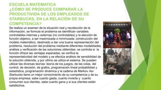ESCUELA MATEMATICA 
¿CÓMO SE PRODUCE COMPARAR LA 
PRODUCTIVIDA DE LOS EMPLEADOS DE 
STARBUCKS, EN LA RELACIÓN DE SU 
COMPETENCIA? 
Se realiza un examen de la situación real y recolección de la 
información, se formula el problema se identifican variables 
controlables internas y externas (no controlables) y la elección de 
función objetivo, a ser maximizada o minimizada; construcción del 
modelo matemático, destinado a dar una buena representación del 
problema, resolución del problema mediante diferentes modalidades, 
análisis y verificación de las soluciones obtenidas: se controla si la 
función ofrece las ventajas esperadas; se verifica la 
representatividad del modelo y se efectúa análisis de sensibilidad de 
la solución obtenida, y por ultimo se utiliza el sistema. Se pueden 
utilizar las diversas teorías: teoría de los juegos, de las colas, del 
control, de decisión, de grafos, programación lineal probabilidad y 
estadística, programación dinámica y la cadena de Markov. Así 
Starbucks tiene un mejor conocimiento de su competencia y de su 
propia empresa; sabe cuanto gasta, cuanto invierte y cuanto 
consumen sus clientes, sabe cuanto gana y si sus clientes están 
satisfechos. 
 