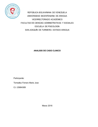 REPÚBLICA BOLIVARIANA DE VENEZUELA
UNIVERSIDAD BICENTENARIA DE ARAGUA
VICERRECTORADO ACADÉMICO
FACULTAD DE CIENCIAS ADMINISTRATIVAS Y SOCIALES
ESCUELA DE PSICOLOGÍA
SAN JOAQUÍN DE TURMERO- ESTADO ARAGUA
ANALISIS DE CASO CLINICO
Participante:
Torrealba Ferraro María Jose
C.I: 25864389
Marzo 2018
 