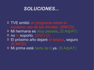 SOLUCIONES...
➲ TVE emitió un programa sobre el
excesivo uso de los móviles. (SN/CD)
➲ Mi hermana es muy pesada, (S.Adj/AT)
➲ no la soporto. (SN/C.D)
➲ El próximo año dejaré el tabaco, seguro
(S.N/CD)
➲ Mi prima está harta de ti ya. (S.Adj/AT)
 