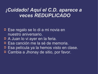 ¡Cuidado! Aquí el C.D. aparece a
veces REDUPLICADO
➲ Ese regalo se lo di a mi novia en
nuestro aniversario.
➲ A Juan lo vi ayer en la feria.
➲ Esa canción me la sé de memoria.
➲ Esa película ya la hemos visto en clase.
➲ Cambia a Jhonay de sitio, por favor.
 
