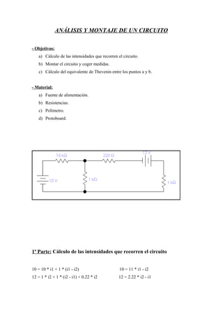 ANÁLISIS Y MONTAJE DE UN CIRCUITO
- Objetivos:
a) Cálculo de las intensidades que recorren el circuito.
b) Montar el circuito y coger medidas.
c) Cálculo del equivalente de Thevenin entre los puntos a y b.
- Material:
a) Fuente de alimentación.
b) Resistencias.
c) Polímetro.
d) Protoboard.

1ª Parte: Cálculo de las intensidades que recorren el circuito
10 = 10 * i1 + 1 * (i1 - i2)

10 = 11 * i1 - i2

12 = 1 * i2 + 1 * (i2 - i1) + 0.22 * i2

12 = 2.22 * i2 - i1

 