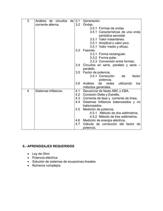 3     Análisis de circuitos de 3.1 Generación.
        corriente alterna.       3.2 Ondas.
                                          3.5.1 Formas de ondas
                                          3.5.1 Características de una onda
                                                periódica senoidal.
                                          3.5.1 Valor instantáneo.
                                          3.5.1 Amplitud o valor pico.
                                          3.5.1 Valor medio y eficaz.
                                 3.3 Fasores.
                                          3.3.1 Forma rectangular.
                                          3.3.2 Forma polar.
                                          3.3.3 Conversión entre formas.
                                 3.4 Circuitos en serie, paralelo y serie –
                                     paralelo.
                                 3.5 Factor de potencia.
                                          3.5.1 Corrección      de       factor
                                                potencia.
                                 3.6 Análisis de redes utilizando los
                                     métodos generales.
  4     Sistemas trifásicos.     4.1 Secuencia de fases ABC y CBA.
                                 4.2 Conexión Delta y Estrella.
                                 4.3 Corriente de fase y corriente de línea.
                                 4.4 Sistemas trifásicos balanceados y no
                                     balanceados.
                                 4.5 Medición de potencia.
                                          4.5.1 Método de dos wáttmetros.
                                          4.5.2 Método de tres wáttmetros.
                                 4.6 Medición de energía eléctrica.
                                 4.7 Cálculo de corrección del factor de
                                     potencia.




6.- APRENDIZAJES REQUERIDOS

  •   Ley de Ohm
  •   Potencia eléctrica
  •   Solución de sistemas de ecuaciones lineales
  •   Números complejos
 