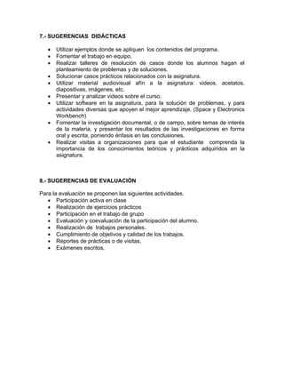 7.- SUGERENCIAS DIDÁCTICAS

   •   Utilizar ejemplos donde se apliquen los contenidos del programa.
   •   Fomentar el trabajo en equipo.
   •   Realizar talleres de resolución de casos donde los alumnos hagan el
       planteamiento de problemas y de soluciones.
   •   Solucionar casos prácticos relacionados con la asignatura.
   •   Utilizar material audiovisual afín a la asignatura: videos, acetatos,
       diapositivas, imágenes, etc.
   •   Presentar y analizar videos sobre el curso.
   •   Utilizar software en la asignatura, para la solución de problemas, y para
       actividades diversas que apoyen el mejor aprendizaje. (Space y Electronics
       Workbench)
   •   Fomentar la investigación documental, o de campo, sobre temas de interés
       de la materia, y presentar los resultados de las investigaciones en forma
       oral y escrita, poniendo énfasis en las conclusiones.
   •   Realizar visitas a organizaciones para que el estudiante comprenda la
       importancia de los conocimientos teóricos y prácticos adquiridos en la
       asignatura.



8.- SUGERENCIAS DE EVALUACIÓN

Para la evaluación se proponen las siguientes actividades.
   • Participación activa en clase
   • Realización de ejercicios prácticos
   • Participación en el trabajo de grupo
   • Evaluación y coevaluación de la participación del alumno.
   • Realización de trabajos personales.
   • Cumplimiento de objetivos y calidad de los trabajos.
   • Reportes de prácticas o de visitas.
   • Exámenes escritos.
 