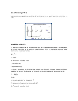 Capacitores en paralelo
Los capacitores en paralelo se combinan de la misma manera en que lo hacen las resistencias en
serie:
Reactancia capacitiva
La reactancia capacitiva XC es la oposición al paso de la corriente alterna debido a la capacitancia
del circuito. La unidad de la reactancia capacitiva es el Ohm. La reactancia capacitiva puede
determinarse mediante la fórmula:
XC=
1
2𝜋𝑓𝐶
En donde:
XC: Reactancia capacitiva (Ohm)
f: Frecuencia (Hz)
C: Capacitancia (F)
El voltaje y la corriente en un circuito que contiene solo reactancia capacitiva, pueden encontrarse
usando la ley de Ohm. Sin embarga, en el caso de un circuito capacitivo, R se sustituye por XC.
VC = (IC)*(XC)
Dónde:
IC: Corriente que pasa por el capacitor (A)
VC: Voltaje entre las placas del condensador (V)
XC: Reactancia capacitiva (ohm)
 