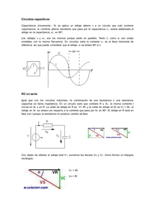 Circuitos capacitivos
Capacitancia únicamente.- Si se aplica un voltaje alterno v a un circuito que solo contiene
capacitancia, la corriente alterna resultante que pasa por la capacitancia iC, estará adelantada el
voltaje en la capacitancia, vC, en 90o.
Los voltajes v y vC, son los mismos porque están en paralelo. Tanto iC como vC son ondas
sinodales con la misma frecuencia. En circuitos serie la corriente iC, es el fasor horizontal de
referencia así que puede considerar que el voltaje vC se atrasa 90o a iC.
RC en serie
Igual que con los circuitos inductivos, la combinación de una resistencia y una reactancia
capacitiva se llama impedancia. En un circuito serie que contiene R y XC, la misma corriente I
circula en XC y en R. La caída de voltaje en R es V= IR, y la caída de voltaje en XC es VC = IXC. el
voltaje en XC se atrasa con respecto a la corriente que pasa por XC en 90o. El voltaje en R está en
fase con I porque la resistencia no produce cambio de fase.
Con objeto de obtener el voltaje total VT, sumamos los fasores VR y VC. Como forman un triángulo
rectángulo.
VC = IXC
VR = IR
 