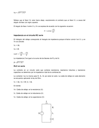 Vs = √𝑉𝑟2 + 𝑉𝑐2
Nótese que el fasor Vc esta hacia abajo, exactamente al contrario que un fasor VL a causa del
ángulo de fase con signo opuesto.
El ángulo de fase 𝜃 entre VT y VR se expresa de acuerdo con la siguiente ecuacion:
𝜃 = arctan
−𝑉𝑐
𝑉𝑟
Impedancia en el circuito RC serie
El triángulo del voltaje corresponde al triangulo de impedancia porque el factor común I en VC y en
VR se cancela:
VC = IXC
VR = IR
𝑡𝑎𝑛𝜃 =
−𝐼𝑋𝑐
𝐼𝑅
=
−𝑋𝑐
𝑅
La impedancia Z es igual a la suma de los fasores de R y de XC:
Z= √𝑅2 + 𝑋𝑐2
RLC en serie
La corriente en un circuito serie que contiene resistencia, reactancia inductiva y reactancia
capacitiva se determina por la impedancia total de la combinación.
La corriente I es la misma para R, XL, XC por estar en serie. La caída de voltaje en cada elemento
se encuentra aplicando la ley de Ohm:
VC = IXC; VR = IR; VL = IXL
En donde:
VR: Caída de voltaje en la resistencia (V)
VL: Caída de voltaje en la inductancia (V)
VC: Caída de voltaje en la capacitancia (V)
 